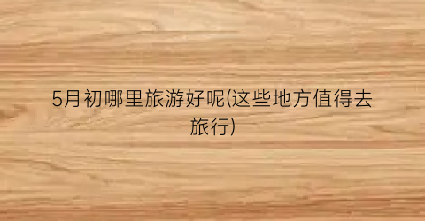 5月初哪里旅游好呢(这些地方值得去旅行)