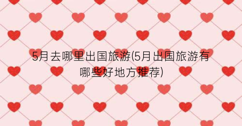 5月去哪里出国旅游(5月出国旅游有哪些好地方推荐)