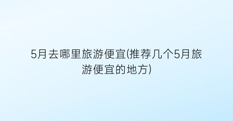 5月去哪里旅游便宜(推荐几个5月旅游便宜的地方)