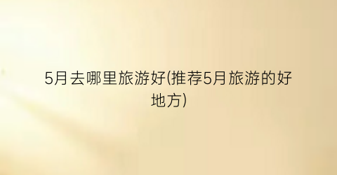 5月去哪里旅游好(推荐5月旅游的好地方)