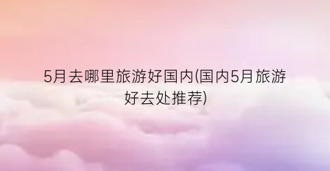 5月去哪里旅游好国内(国内5月旅游好去处推荐)