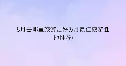 5月去哪里旅游更好(5月最佳旅游胜地推荐)