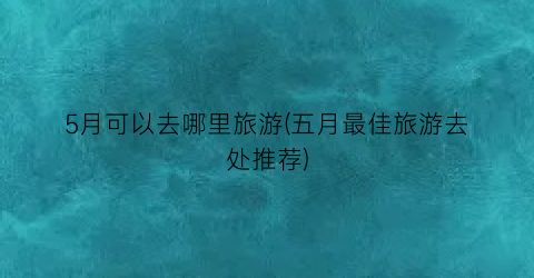 5月可以去哪里旅游(五月最佳旅游去处推荐)