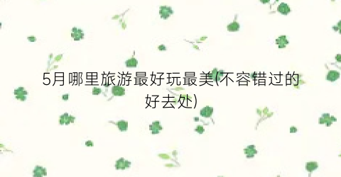 5月哪里旅游最好玩最美(不容错过的好去处)
