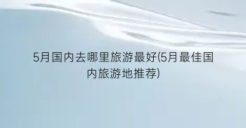 5月国内去哪里旅游最好(5月最佳国内旅游地推荐)