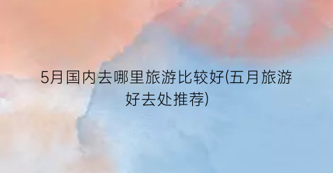 5月国内去哪里旅游比较好(五月旅游好去处推荐)