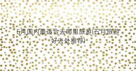 5月国内最适合去哪里旅游(五月旅游好去处推荐)