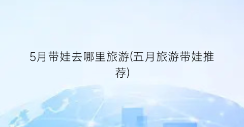 5月带娃去哪里旅游(五月旅游带娃推荐)