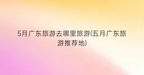 5月广东旅游去哪里旅游(五月广东旅游推荐地)