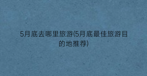 5月底去哪里旅游(5月底最佳旅游目的地推荐)