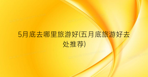5月底去哪里旅游好(五月底旅游好去处推荐)