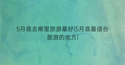 5月底去哪里旅游最好(5月底最适合旅游的地方)