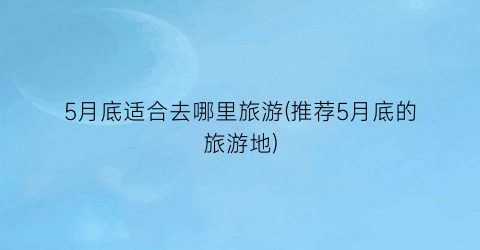5月底适合去哪里旅游(推荐5月底的旅游地)