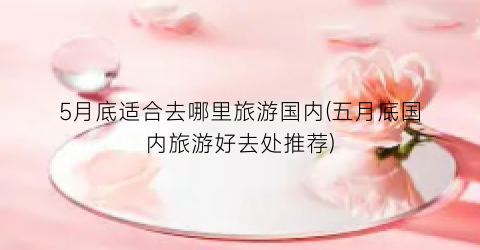 5月底适合去哪里旅游国内(五月底国内旅游好去处推荐)