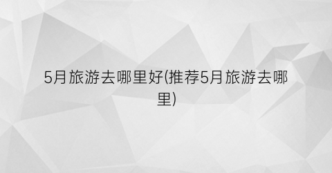 5月旅游去哪里好(推荐5月旅游去哪里)