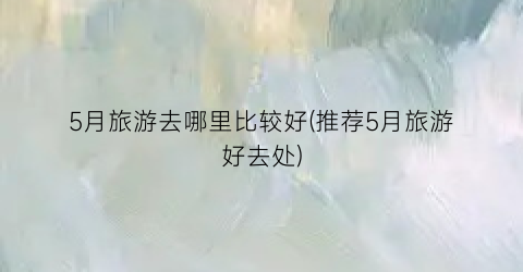 5月旅游去哪里比较好(推荐5月旅游好去处)
