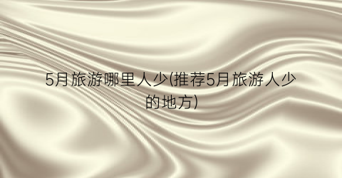 5月旅游哪里人少(推荐5月旅游人少的地方)
