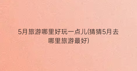 5月旅游哪里好玩一点儿(猜猜5月去哪里旅游最好)