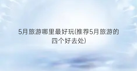 5月旅游哪里最好玩(推荐5月旅游的四个好去处)