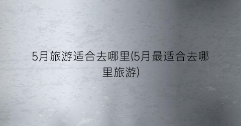 5月旅游适合去哪里(5月最适合去哪里旅游)