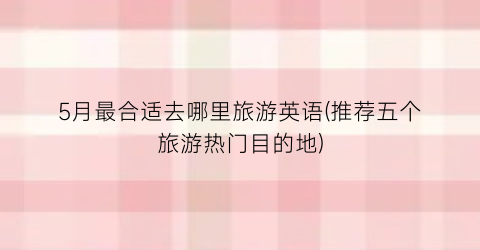 5月最合适去哪里旅游英语(推荐五个旅游热门目的地)