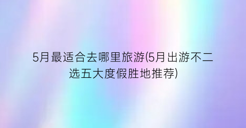 5月最适合去哪里旅游(5月出游不二选五大度假胜地推荐)