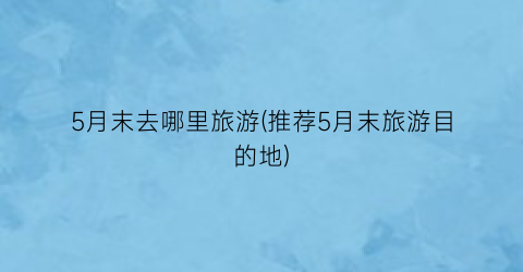 5月末去哪里旅游(推荐5月末旅游目的地)