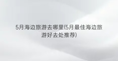 5月海边旅游去哪里(5月最佳海边旅游好去处推荐)