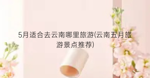 5月适合去云南哪里旅游(云南五月旅游景点推荐)