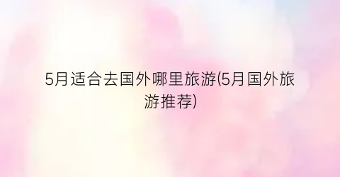5月适合去国外哪里旅游(5月国外旅游推荐)