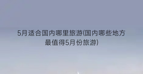 5月适合国内哪里旅游(国内哪些地方最值得5月份旅游)