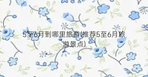 5至6月到哪里旅游(推荐5至6月旅游景点)