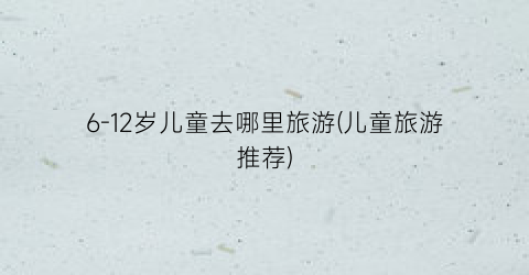 6-12岁儿童去哪里旅游(儿童旅游推荐)