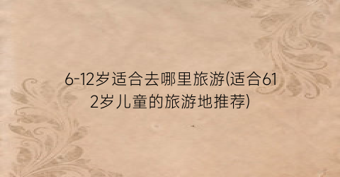 6-12岁适合去哪里旅游(适合612岁儿童的旅游地推荐)