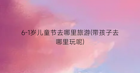 6-1岁儿童节去哪里旅游(带孩子去哪里玩呢)