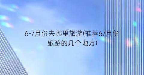 6-7月份去哪里旅游(推荐67月份旅游的几个地方)