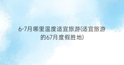 6-7月哪里温度适宜旅游(适宜旅游的67月度假胜地)