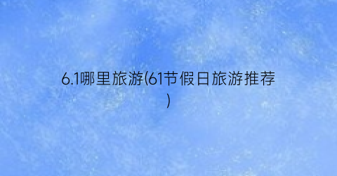 6.1哪里旅游(61节假日旅游推荐)