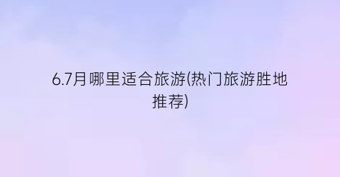 6.7月哪里适合旅游(热门旅游胜地推荐)