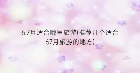 6.7月适合哪里旅游(推荐几个适合67月旅游的地方)