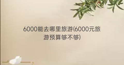 6000能去哪里旅游(6000元旅游预算够不够)