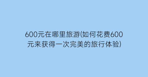 600元在哪里旅游(如何花费600元来获得一次完美的旅行体验)