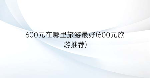 600元在哪里旅游最好(600元旅游推荐)