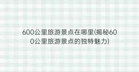 600公里旅游景点在哪里(揭秘600公里旅游景点的独特魅力)