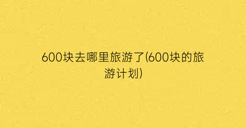 600块去哪里旅游了(600块的旅游计划)