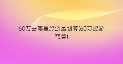 60万去哪里旅游最划算(60万旅游预算)