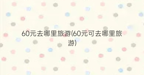 60元去哪里旅游(60元可去哪里旅游)