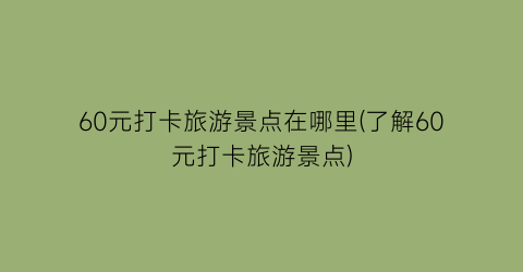 60元打卡旅游景点在哪里(了解60元打卡旅游景点)