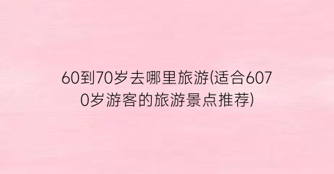 60到70岁去哪里旅游(适合6070岁游客的旅游景点推荐)