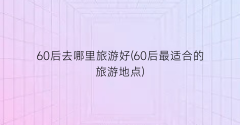 60后去哪里旅游好(60后最适合的旅游地点)